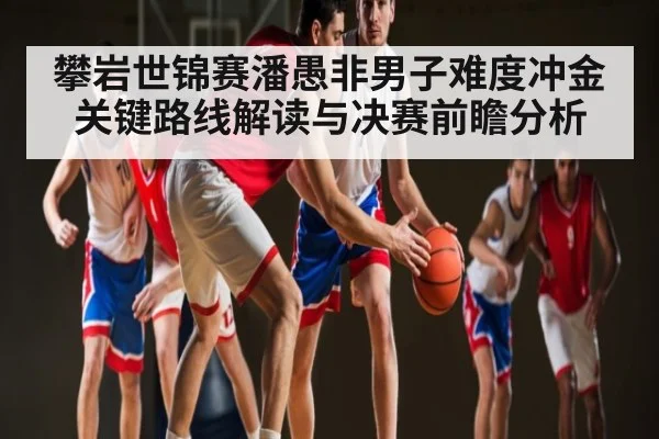 攀岩世锦赛潘愚非男子难度冲金关键路线解读与决赛前瞻分析